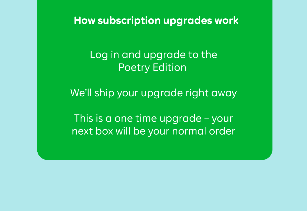 How subscription upgrades work: Log in and upgrade to the Poetry Edition. We'll ship your upgrade right away. This is a one time upgrade - your next box will be your normal order.