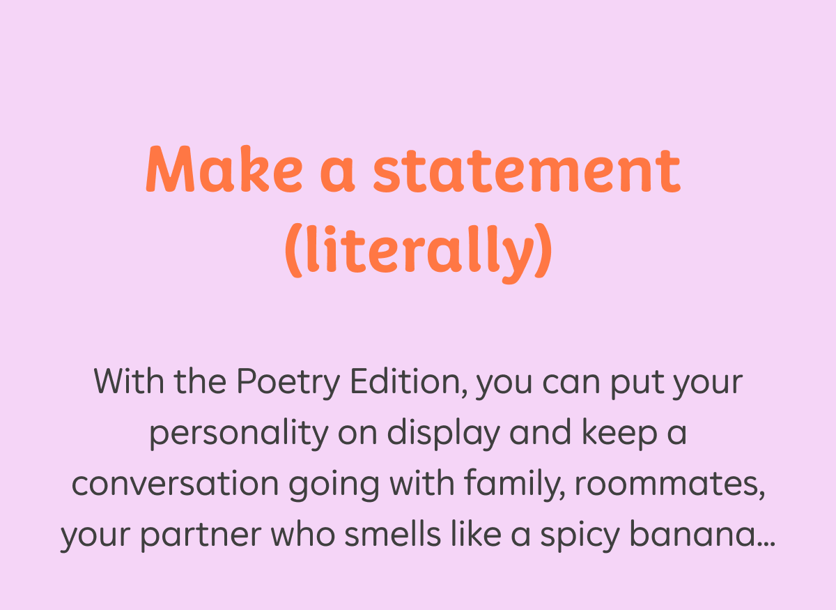 Make a statement (literally). With the Poetry Edition, you can put your personality on display and keep a conversation going with family, roommates, your partner who smells like a spicy banana...
