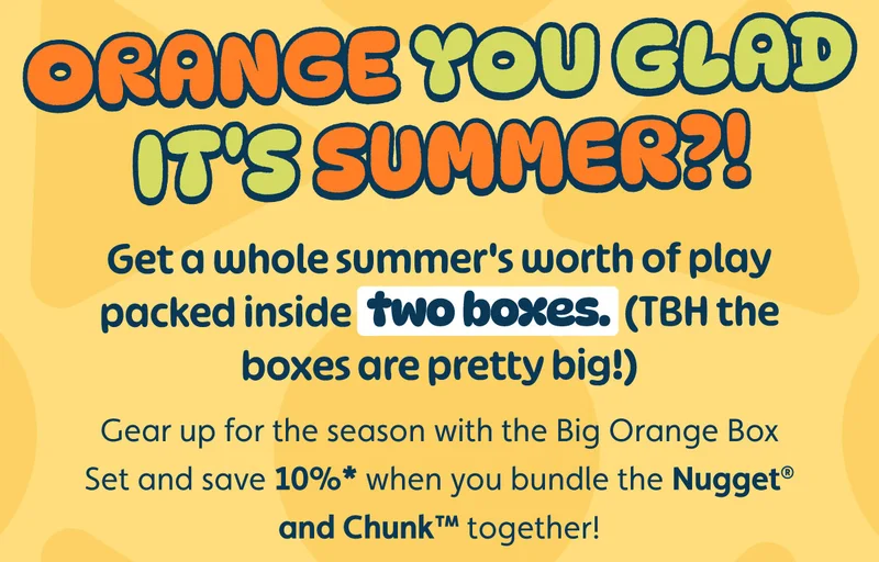 Orange You Glad it's Summer?! Get a whole summer's worth of play packed inside two boxes. (TBH the boxes are pretty big!) Gear up for the season with the Big Orange Box Set and save 10%* when you bundle the Nugget® and Chunk™ together!