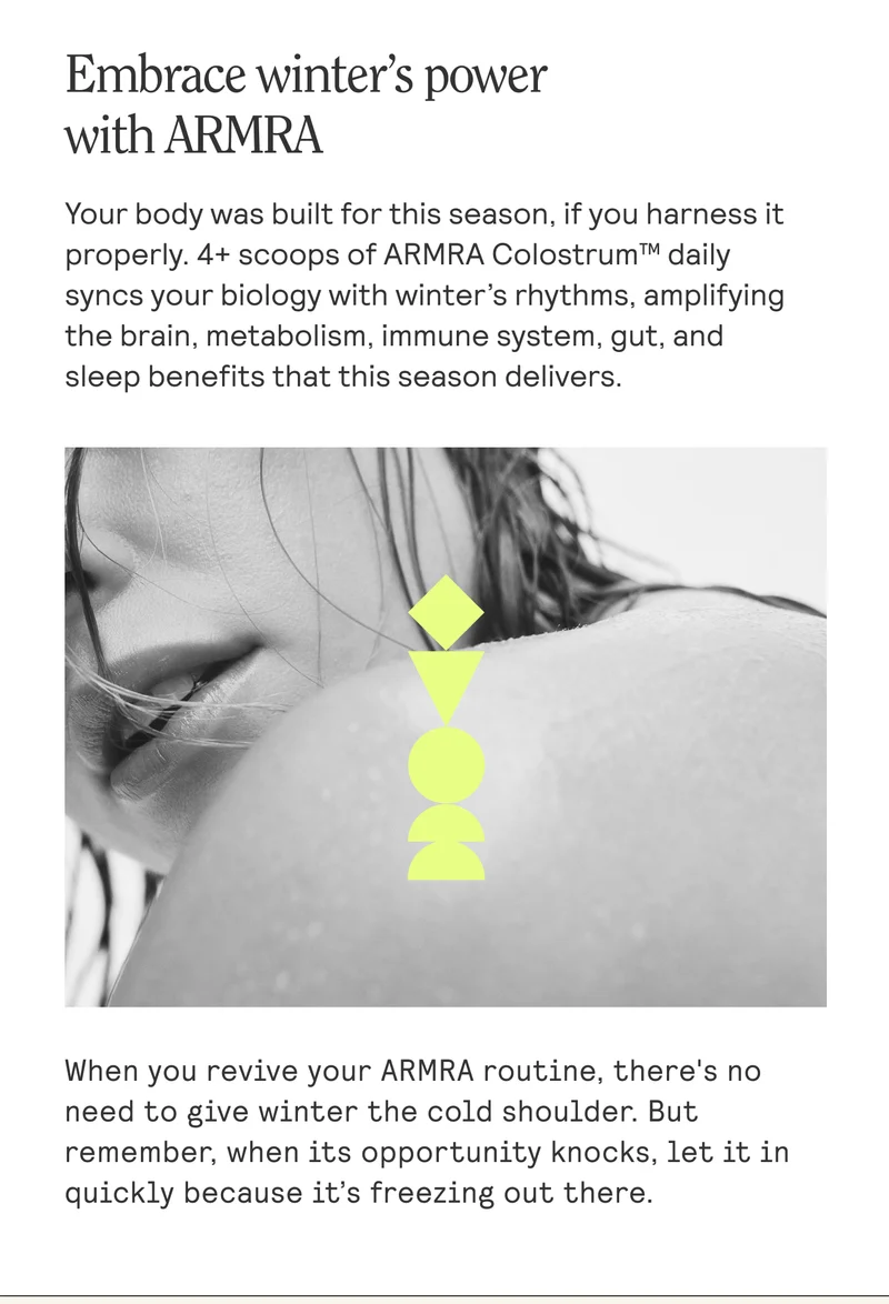 Embrace winter's power with ARMRA Your body was built for this season, if you harness it properly. 4+ scoops of ARMRA Colostrum™ daily syncs your biology with winter’s rhythms, amplifying the brain, metabolism, immune system, gut, and sleep benefits that this season delivers. When you revive your ARMRA routine, there's no need to give winter the cold shoulder. But remember, when its opportunity knocks, let it in quickly because it's freezing out there.