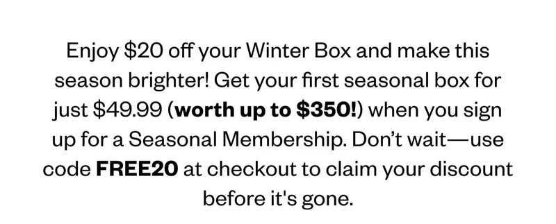 Enjoy $20 off your Winter Box and make this season brighter! Get your first seasonal box for just $49.99 (worth up to $350!) when you sign up for a Seasonal Membership. Don’t wait—use code discount code at checkout to claim your discount before it's gone. Enjoy $20 off your Winter Box and make this season brighter! Get your first seasonal box for just $49.99 (worth up to $350!) when you sign up for a Seasonal Membership. Don’t wait—use code discount code at checkout to claim your discount before it's gone.