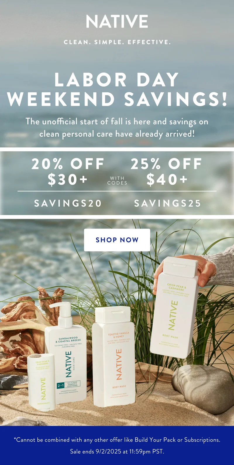 NATIVE | CLEAN. SIMPLE. EFFECTIVE |LABOR DAY WEEKEND SAVING! The unofficial start of fall is here and so are saving on clean personal care have already arrived! | 20% OFF $30 + 25% OFF $40 + | SAVINGS20 SAVINGS25 | SHOP NOW | *Cannot be combined with any other offer like Build Your Pack or Subscriptions, Sale ends 9/2/2025 at 11:59pm PST.