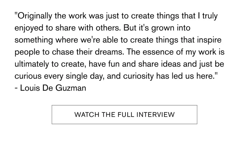 Originally the work was just to create things that I truly enjoyed to share with others. But it's grown into something where we're able to create things that inspire people to chase their dreams. The essence of my work is ultimately to create, have fun and share ideas and just be curious every single day, and curiosity has led us here. | Louis De Guzman | [WATCH THE FULL INTERVIEW]