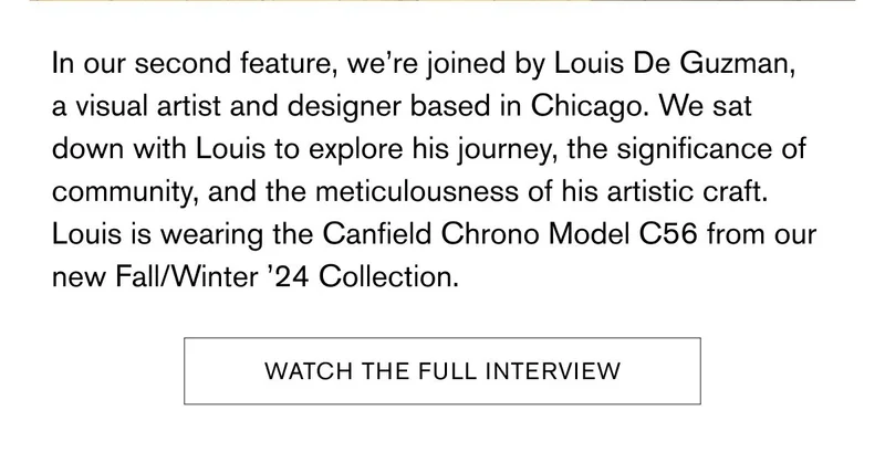 In our second feature, we’re joined by Louis De Guzman, a visual artist and designer based in Chicago. We sat down with Louis to explore his journey, the significance of community, and the meticulousness of his artistic craft. Louis is wearing the Canfield Chrono Model C56 from our new Fall/Winter ’24 Collection. | [WATCH THE FULL INTERVIEW]