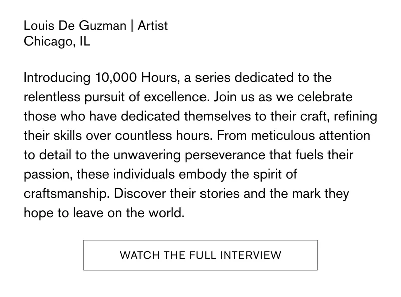 Louis De Guzman | Artist | Chicago, IL | Introducing 10,000 Hours, a series dedicated to the relentless pursuit of excellence. Join us as we celebrate those who have dedicated themselves to their craft, refining their skills over countless hours. From meticulous attention to detail to the unwavering perseverance that fuels their passion, these individuals embody the spirit of craftsmanship. Discover their stories and the mark they hope to leave on the world. [Watch The Full Interview]