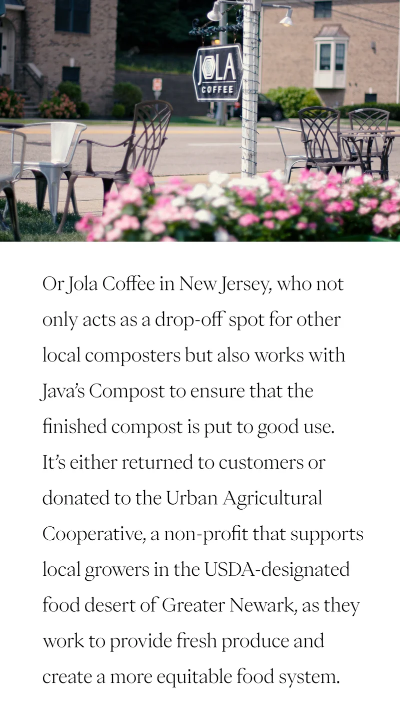 Or Jola Coffee in New Jersey, who not only acts as a drop-off spot for other local composters but also works with Java’s Compost to ensure that the finished compost is put to good use. It’s either returned to customers or donated to the Urban Agricultural Cooperative, a non-profit that supports local growers in the USDA-designated food desert of Greater Newark, as they work to provide fresh produce and create a more equitable food system.