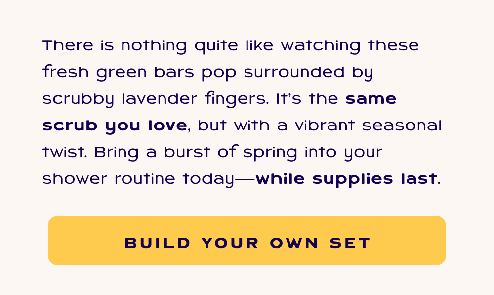There is nothing quite like watching these fresh green bars pop surrounded by scrubby lavender fingers. It's the same scrub you love, but with a vibrant seasonal twist. Bring a burst of spring into your shower routine today.