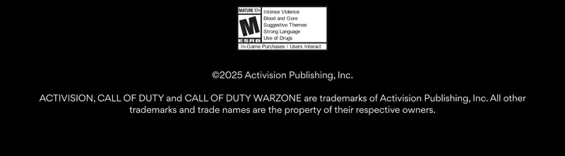 ©2025 Activision Publishing, Inc.
ACTIVISION, CALL OF DUTY and CALL OF DUTY WARZONE are trademarks of Activision Publishing, Inc. All other trademarks and trade names are the property of their respective owners. ©2025 Activision Publishing, Inc.
ACTIVISION, CALL OF DUTY and CALL OF DUTY WARZONE are trademarks of Activision Publishing, Inc. All other trademarks and trade names are the property of their respective owners.