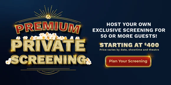 PREMIUM PRIVATE SCREENING | HOST YOUR OWN EXCLUSIVE SCREENING FOR 50 OR MORE GUESTS! STARTING AT $400 | Price varies by date, showtime, and theatre | Plan Your Screening >