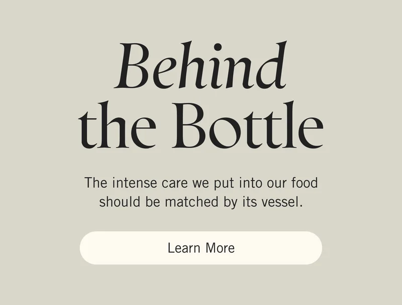 Behind The Bottle. The intense care we put into our food should be matched by its vessel.