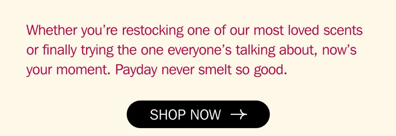 Whether you’re restocking one of our most loved scents or finally trying the one everyone’s talking about, now’s your moment. Payday never smelt so good.