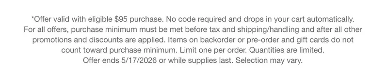 *Offer valid with eligible $95 purchase. No code required and drops in your cart automatically. For all offers, purchase minimum must be met before tax and shipping/handling and after all other promotions and discounts are applied. Items on backorder or pre-order and gift cards do not count toward purchase minimum. Limit one per order. Quantities are limited. Offer ends 5/17/2026 or while supplies last. Selection may vary.