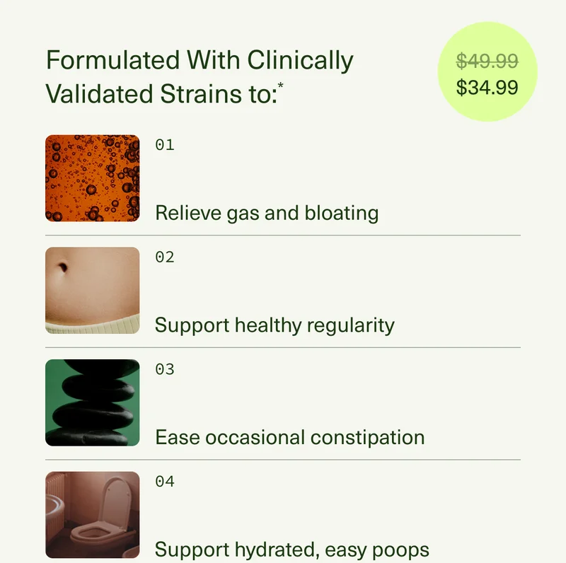 $34.99 | FORMULATED WITH CLINICALLY VALIDATED STRAINS TO:Relieve gas and bloating* | Support healthy regularity* | Ease occasional constipation and hard stools* | Support hydrated, easy poops*