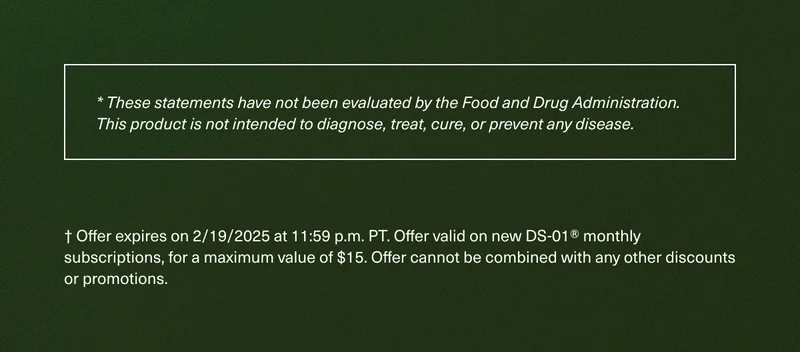 * These statements have not been evaluated by the Food and Drug Administration. This product is not intended to diagnose, treat, cure, or prevent any disease. | † Offer expires on 2/19/2025 at 11:59 p.m. PT. Offer valid on new DS-01® monthly subscriptions, for a maximum value of $15. Offer cannot be combined with any other discounts or promotions.