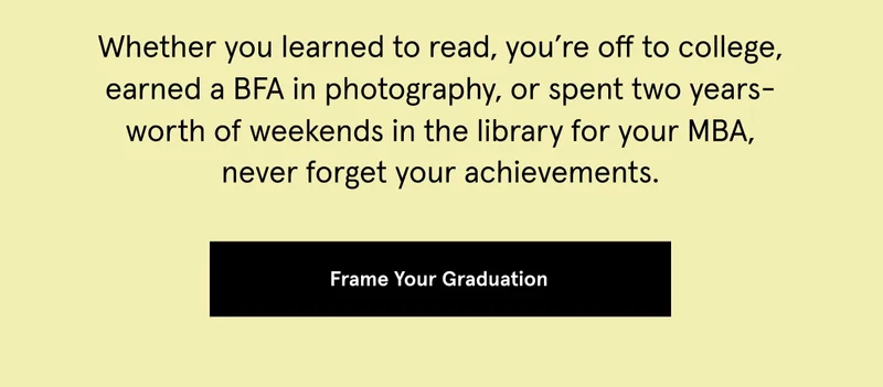 Whether you learned to read, you’re off to college, earned a BFA in photography, or spent two years-worth of weekends in the library for your MBA, never forget your achievements.
