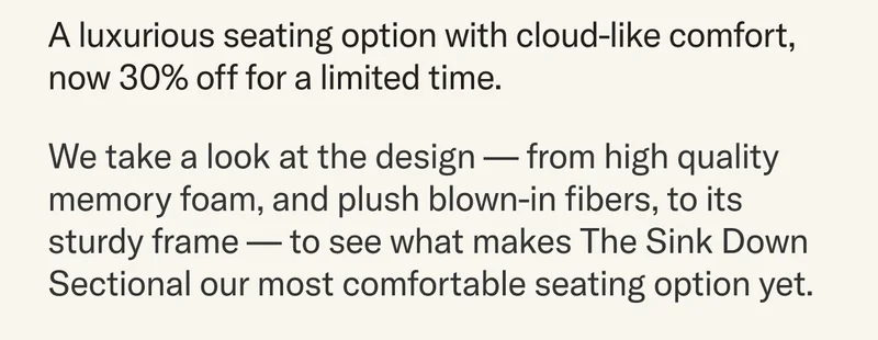 A luxurious seating option with cloud-like comfort, now 30% off for a limited time. We take a look at the design — from high quality memory foam, and plush blown-in fibers, to its sturdy frame — to see what makes The Sink Down Sectional our most comfortable seating option yet.