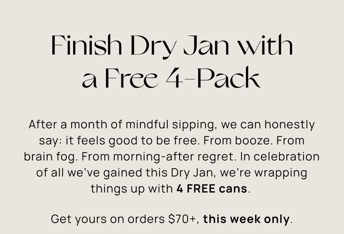 Finish Dry Jan with a Free 4-Pack | After a month of mindful sipping, we can honestly say: it feels good to be free. From booze. From brain fog. From morning-after regret. In celebration of all we’ve gained this Dry Jan, we’re wrapping things up with 4 FREE cans.  Get yours on orders $70+, this week only.