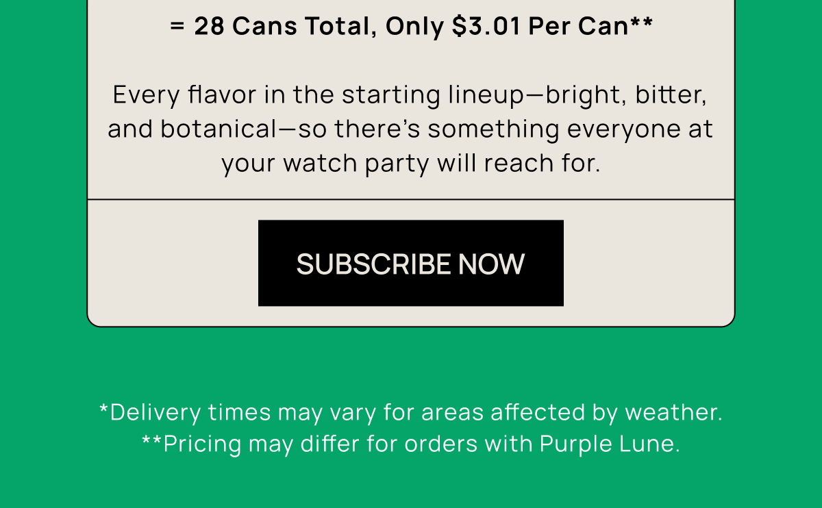 = 28 Cans Total, Only $3.01 Per Can**  Every flavor in the starting lineup—bright, bitter, and botanical—so there’s something everyone at your watch party will reach for. | Subscribe Now