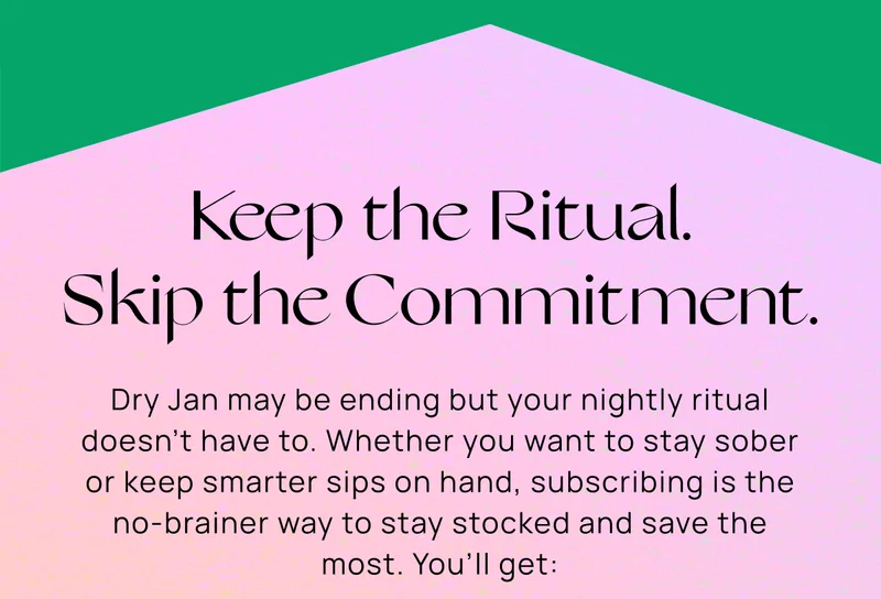 Keep the Ritual. Skip the Commitment.  | Dry Jan may be ending but your nightly ritual doesn’t have to. Whether you want to stay sober or keep smarter sips on hand, subscribing is the no-brainer way to stay stocked and save the most. You’ll get: