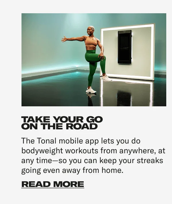 TAKE YOUR GO ON THE ROAD The Tonal mobile app lets you do bodyweight workouts from anywhere, at any time—so you can keep your streaks going even away from home. CTA: READ MORE