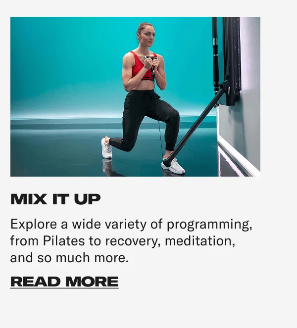 MIX IT UP Explore a wide variety of programming, from Pilates to recovery, meditation, and so much more. CTA: READ MORE