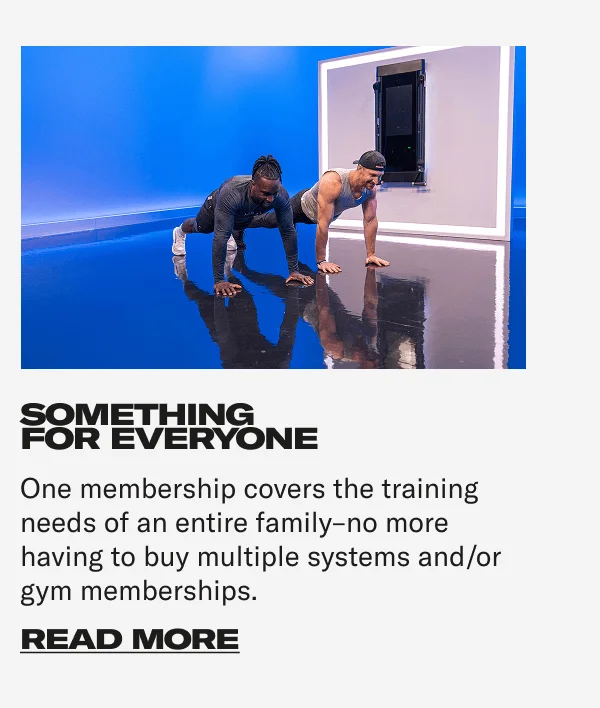 SOMETHING FOR EVERYONE One membership covers the training needs of an entire family–no more having to buy multiple systems and/or gym memberships. CTA: READ MORE