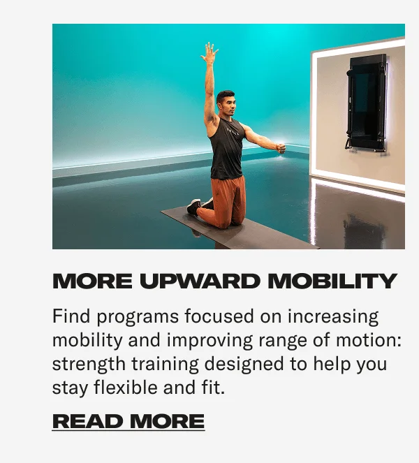 MORE UPWARD MOBILITY Find programs focused on increasing mobility and improving range of motion: strength training designed to help you stay flexible and fit. CTA: READ MORE