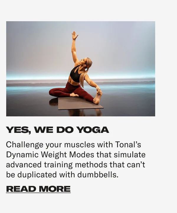 YES, WE DO YOGA It's simple to work yoga into your workout regimen and improve your flexibility, stability, coordination and mindfulness. CTA: READ MORE