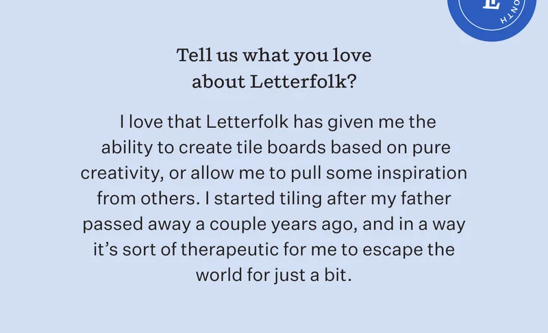 Tell us what you love about Letterfolk? | I love that Letterfolk has given me the ability to create tile boards on pure creativity, or allow me to pull some inspiration passed away a couple years ago, and in a way it's sort of therapeutic for me to escape the world for just a bit.