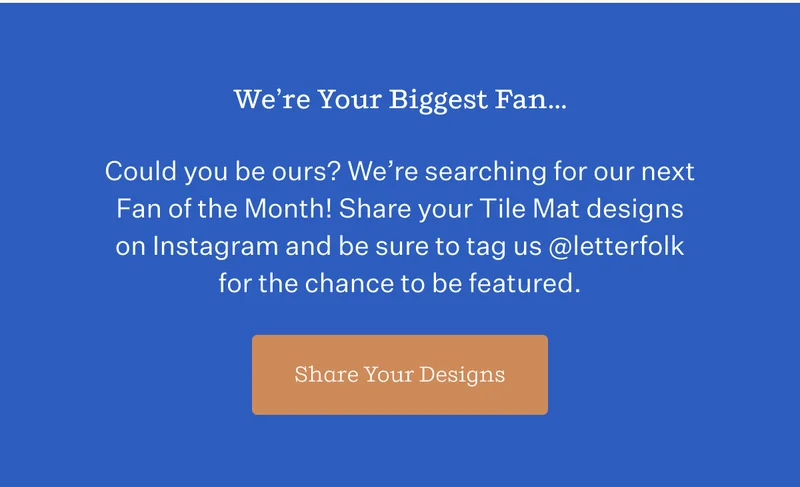 We're Your Biggest Fan... | Could you be ours? We're searching for our next Fan of the Month! Share your Tile Mat designs on Instagram and be sure to tag us @letterfolk for the chance to be featured. | Share Your Designs