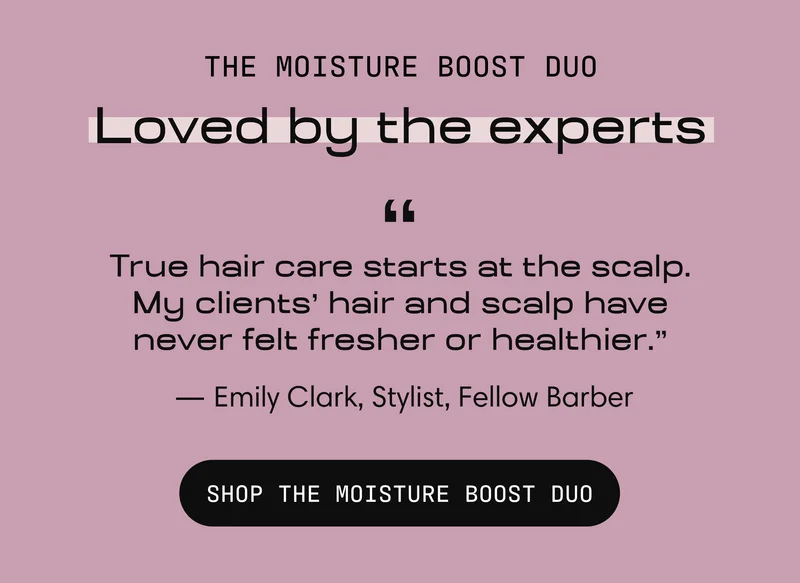 The Moisture Boost Duo, loved by the experts. "True hair care starts at the scalp. My clients' hair and scalp have never felt fresher or healthier." — Emily Clark, Stylist, Fellow Barber. Shop the Moisture Boost Duo.