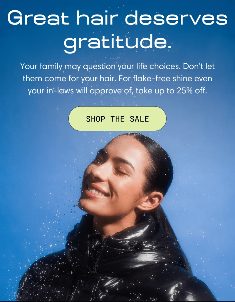 Great hair deserves gratitude. | Your family may question your life choices. Don't let them come for your hair. For flake-free shine even your in-laws will approve of, take up to 25% off. Shop the Sale