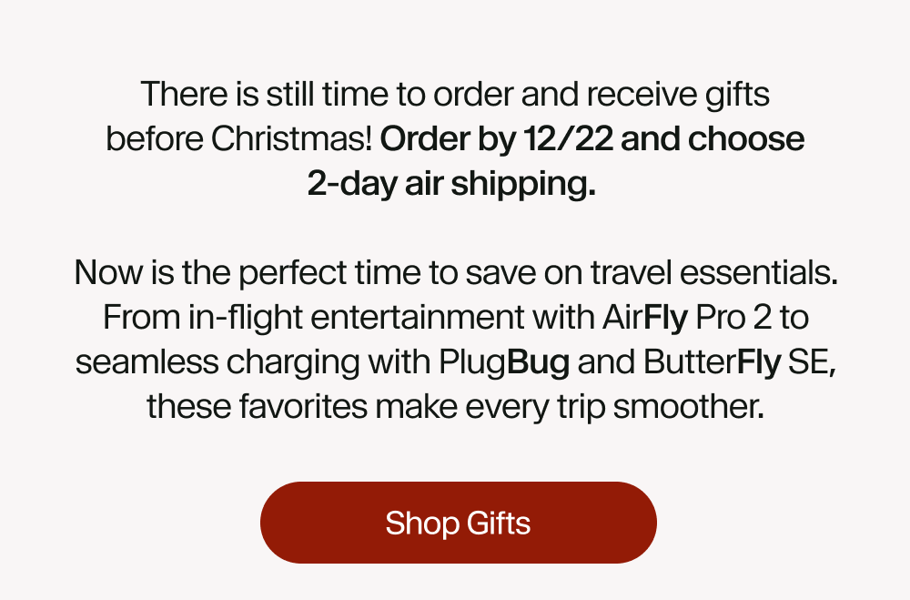 There is still time to order and receive gifts before Christmas! Order by 12/22 and choose 2-day air shipping.   Now is the perfect time to save on travel essentials. From in-flight entertainment with AirFly Pro 2 to seamless charging with PlugBug and ButterFly SE, these favorites make every trip smoother.