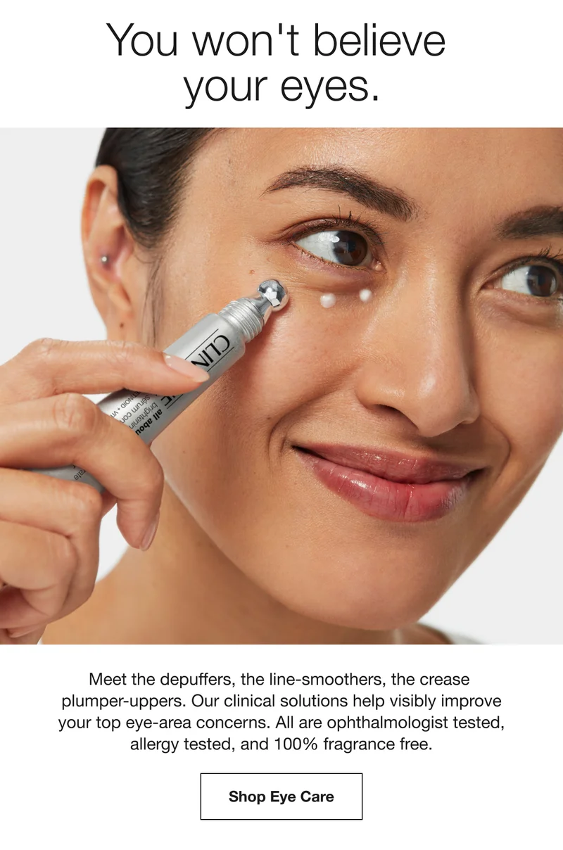 You won't believe  your eyes. | Meet the depuffers, the line-smoothers, the crease  plumper-uppers. Our clinical solutions help visibly improve your top eye-area concerns. All are ophthalmologist tested, allergy tested, and 100% fragrance free. | Shop Eye Care