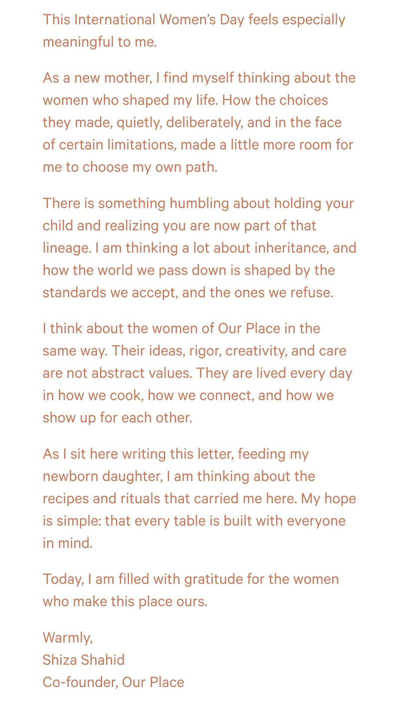 This International Women’s Day feels especially meaningful to me. As a new mother, I find myself thinking about the women who shaped my life. How the choices they made, quietly, deliberately, and in the face of certain limitations, made a little more room for me to choose my own path. There is something humbling about holding your child and realizing you are now part of that lineage. I am thinking a lot about inheritance, and how the world we pass down is shaped by the standards we accept, and the ones we refuse. I think about the women of Our Place in the same way. Their ideas, rigor, creativity, and care are not abstract values. They are lived every day in how we cook, how we connect, and how we show up for each other. As I sit here writing this letter, feeding my newborn daughter, I am thinking about the recipes and rituals that carried me here. My hope is simple: that every table is built with everyone in mind. Today, I am filled with gratitude for the women who make this place ours. Warmly, Shiza Shahid Co-founder, Our Place