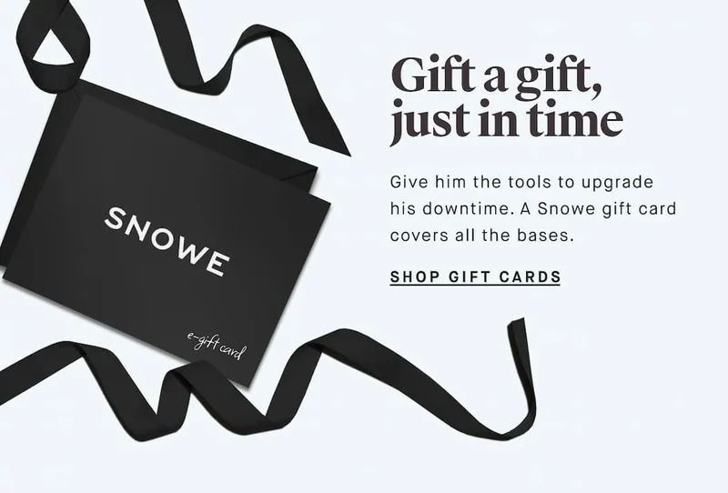 Gift a gift, just in time Give him the tools to upgrade his downtime. A Snowe gift card covers all the bases. SHOP GIFT CARDS
