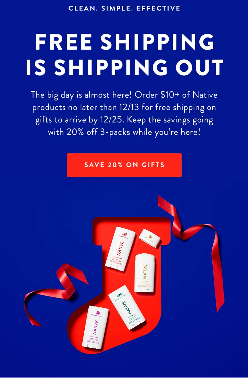 CLEAN. SIMPLE. EFFECTIVE FREE SHIPPING IS SHIPPING OUT The big day is almost here! Order $10+ of Native products no later than 12/13 for free shipping on gifts to arrive by 12/25. Keep the savings going with 20% off 3-packs while you're here! SAVE 20% ON GIFTS