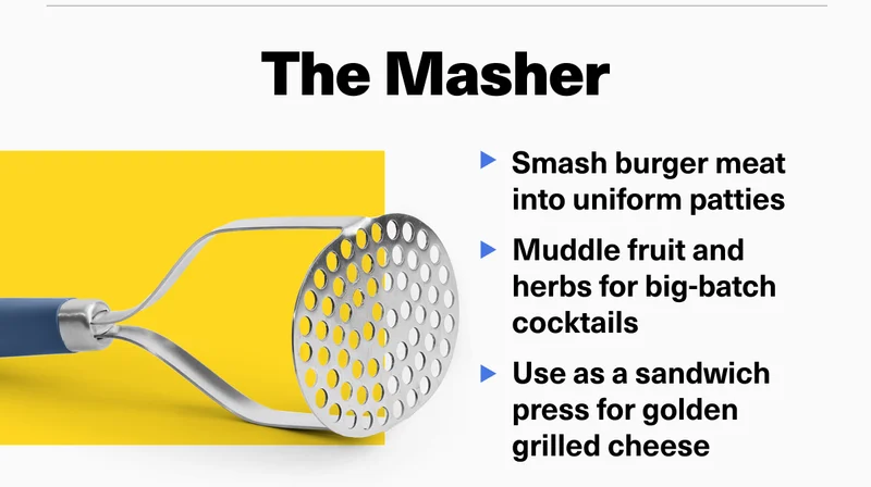 The Masher - Smash burger meat into uniform patties. Muddle fruit and herbs for big-batch cocktails. Use as a sandwich press for golden grilled cheese.