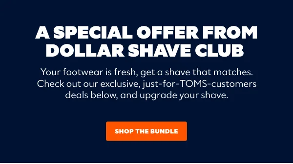 A Special Offer From Dollar Shave Club - Your footwear is fresh, get a shave that matches. Check out our exclusive, just-for-TOMS-customers deals below, and upgrade your shave. Shop The Bundle.