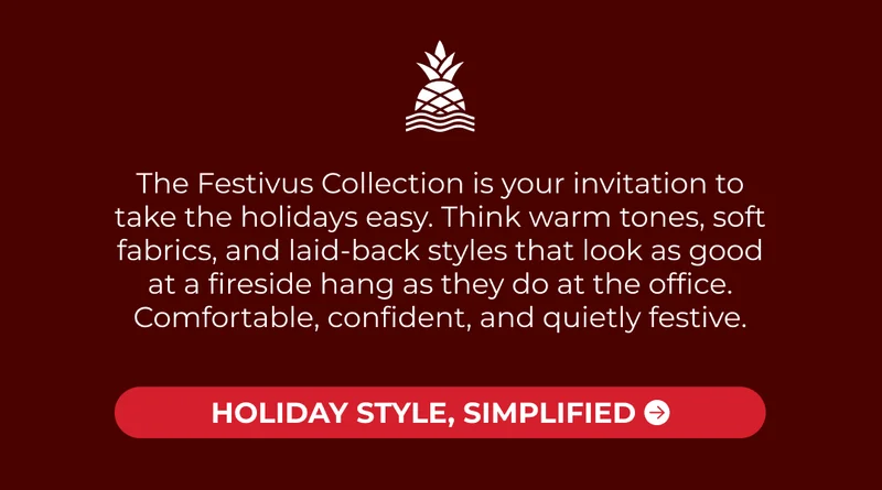 The Festivus Collection is your invitation to take the holidays easy. Think warm tones, soft fabrics, and laid-back styles that look as good at a fireside hang as they do at the office. Comfortable, confident, and quietly festive.