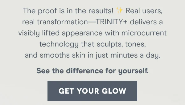 Real users, real transformation—Trinity+ delivers a visibly lifted appearance with microcurrent technology that sculpts, tones, and smooths skin in just minutes a day.