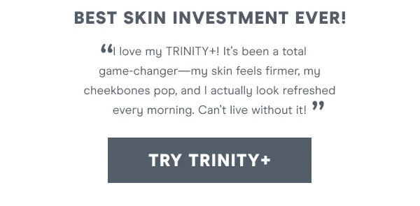 "I love my Trinity+! It’s been a total game-changer—my skin feels firmer, my cheekbones pop, and I actually look refreshed every morning. Can’t live without it!" [TRY TRINITY+]