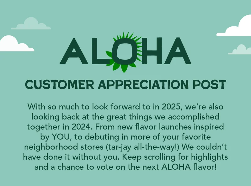 With so much to look forward to in 2025, we're also looking back at the great things we accomplished together in 2024. From new flavor launches inspired by YOU, to debuting in more of your favorite neighborhood stores (tar-jay all-the-way!) We couldn't have done it without you. Keep scrolling for highlights and a chance to vote on the next ALOHA flavor!