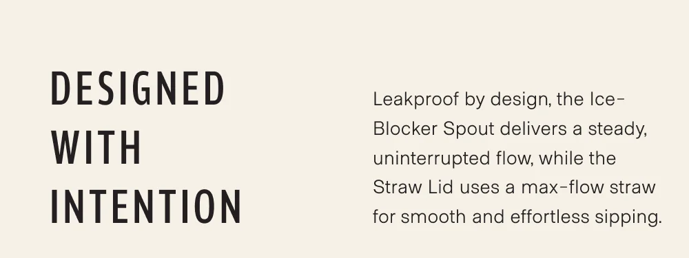 Designed with intention. Leakproof by design, the Ice-Blocker Spout delivers a steady, uninterrupted flow, while the Straw Lid uses a max-flow straw for smooth and effortless sipping.