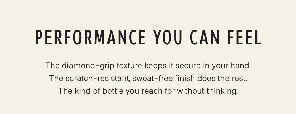 The diamond-grip texture keeps it secure in your hand. The scratch-resistant, sweat-free finish does the rest. The kind of bottle you reach for without thinking.