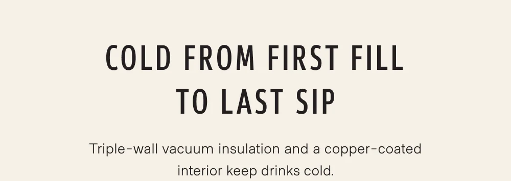 Cold from first fill to last sip. Triple-wall vacuum insulation and a copper-coated interior keep drinks cold.
