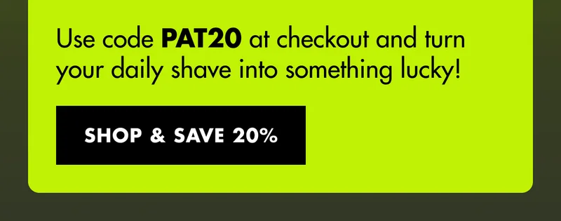 Use code discount code at checkout and turn your daily shave into something lucky! SHOP & SAVE 20%