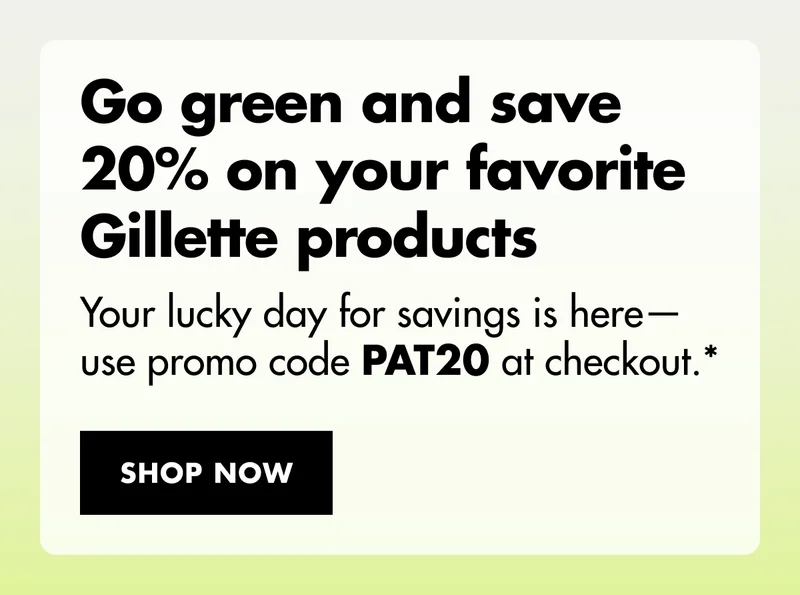 Go green and save 20% on your favorite Gillette products. Your lucky day for savings is here—use promo code discount code at checkout.* SHOP NOW