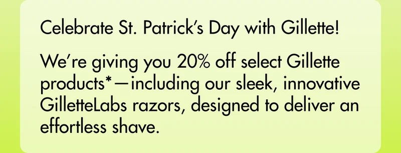 Celebrate St. Patrick’s Day with Gillette! We’re giving you 20% off select Gillette products*—including our sleek, innovative GilletteLabs razors, designed to deliver an effortless shave.