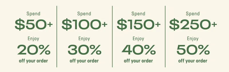 Spend $50+ Enjoy 20% off your order | Spend $100+ Enjoy 30% off your order | Spend $150+ Enjoy 40% off your order | Spend $250+ Enjoy 50% off your order